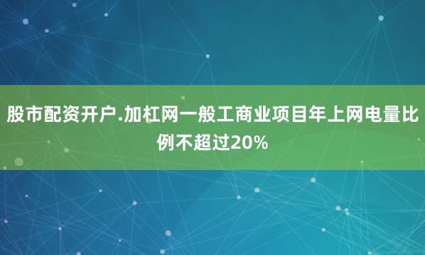 股市配资开户.加杠网一般工商业项目年上网电量比例不超过20%