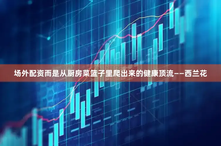 场外配资而是从厨房菜篮子里爬出来的健康顶流——西兰花