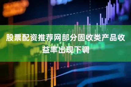 股票配资推荐网部分固收类产品收益率出现下调