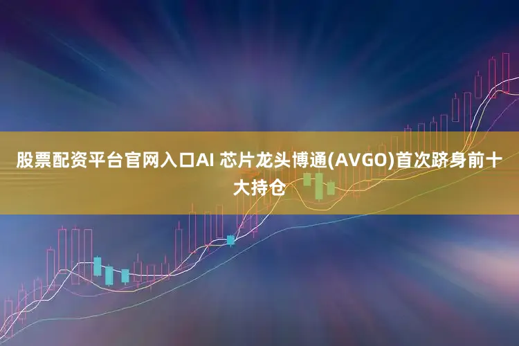 股票配资平台官网入口AI 芯片龙头博通(AVGO)首次跻身前十大持仓