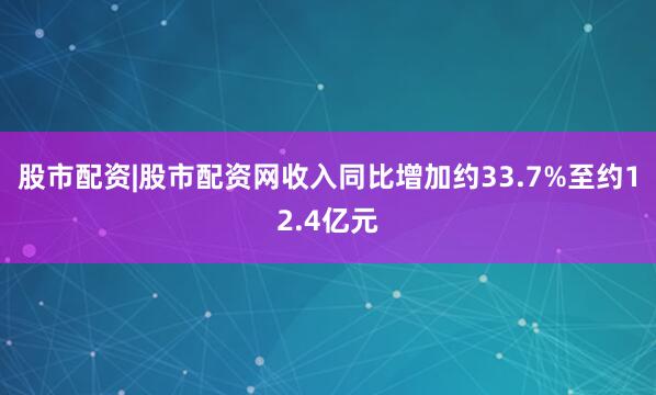 股市配资|股市配资网收入同比增加约33.7%至约12.4亿元