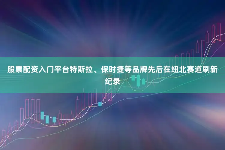 股票配资入门平台特斯拉、保时捷等品牌先后在纽北赛道刷新纪录