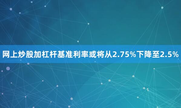 网上炒股加杠杆基准利率或将从2.75%下降至2.5%