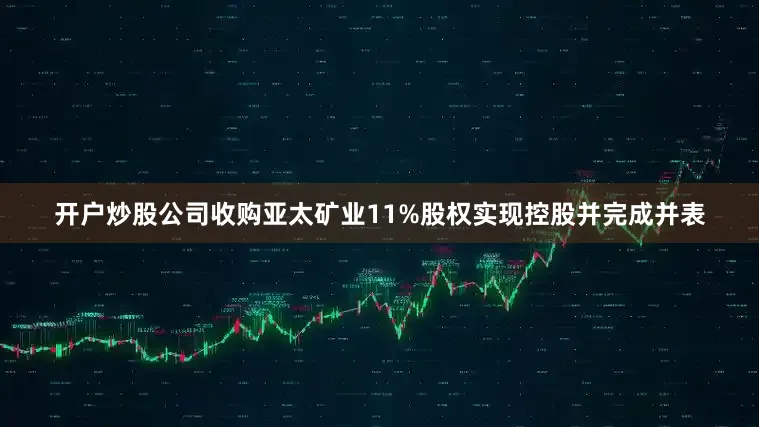 开户炒股公司收购亚太矿业11%股权实现控股并完成并表