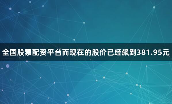 全国股票配资平台而现在的股价已经飙到381.95元