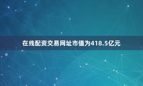 在线配资交易网址市值为418.5亿元